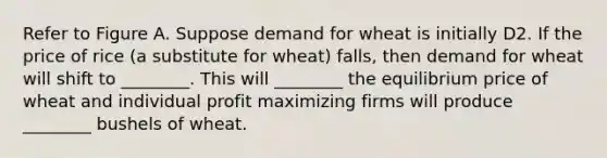 Refer to Figure A. Suppose demand for wheat is initially D2. If the price of rice (a substitute for wheat) falls, then demand for wheat will shift to ________. This will ________ the equilibrium price of wheat and individual profit maximizing firms will produce ________ bushels of wheat.