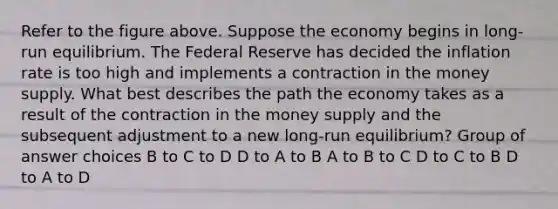 Refer to the figure above. Suppose the economy begins in long-run equilibrium. The Federal Reserve has decided the inflation rate is too high and implements a contraction in the money supply. What best describes the path the economy takes as a result of the contraction in the money supply and the subsequent adjustment to a new long-run equilibrium? Group of answer choices B to C to D D to A to B A to B to C D to C to B D to A to D