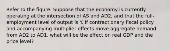 Refer to the figure. Suppose that the economy is currently operating at the intersection of AS and AD2, and that the full-employment level of output is Y. If contractionary fiscal policy and accompanying multiplier effects move aggregate demand from AD2 to AD1, what will be the effect on real GDP and the price level?