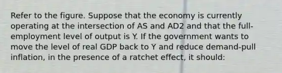 Refer to the figure. Suppose that the economy is currently operating at the intersection of AS and AD2 and that the full-employment level of output is Y. If the government wants to move the level of real GDP back to Y and reduce demand-pull inflation, in the presence of a ratchet effect, it should: