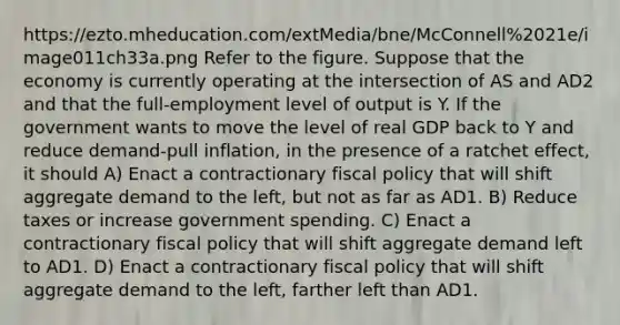 https://ezto.mheducation.com/extMedia/bne/McConnell%2021e/image011ch33a.png Refer to the figure. Suppose that the economy is currently operating at the intersection of AS and AD2 and that the full-employment level of output is Y. If the government wants to move the level of real GDP back to Y and reduce demand-pull inflation, in the presence of a ratchet effect, it should A) Enact a contractionary fiscal policy that will shift aggregate demand to the left, but not as far as AD1. B) Reduce taxes or increase government spending. C) Enact a contractionary fiscal policy that will shift aggregate demand left to AD1. D) Enact a contractionary fiscal policy that will shift aggregate demand to the left, farther left than AD1.