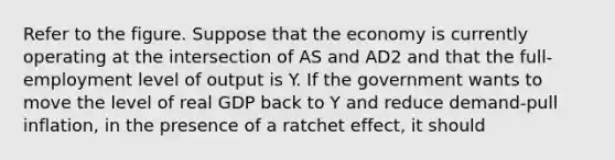 Refer to the figure. Suppose that the economy is currently operating at the intersection of AS and AD2 and that the full-employment level of output is Y. If the government wants to move the level of real GDP back to Y and reduce demand-pull inflation, in the presence of a ratchet effect, it should