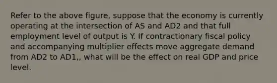 Refer to the above figure, suppose that the economy is currently operating at the intersection of AS and AD2 and that full employment level of output is Y. If contractionary fiscal policy and accompanying multiplier effects move aggregate demand from AD2 to AD1,, what will be the effect on real GDP and price level.