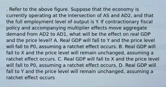 . Refer to the above figure. Suppose that the economy is currently operating at the intersection of AS and AD2, and that the full employment level of output is Y. If contractionary fiscal policy and accompanying multiplier effects move aggregate demand from AD2 to AD1, what will be the effect on real GDP and the price level? A. Real GDP will fall to Y and the price level will fall to P0, assuming a ratchet effect occurs. B. Real GDP will fall to X and the price level will remain unchanged, assuming a ratchet effect occurs. C. Real GDP will fall to X and the price level will fall to P0, assuming a ratchet effect occurs. D. Real GDP will fall to Y and the price level will remain unchanged, assuming a ratchet effect occurs