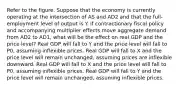 Refer to the figure. Suppose that the economy is currently operating at the intersection of AS and AD2 and that the full-employment level of output is Y. If contractionary fiscal policy and accompanying multiplier effects move aggregate demand from AD2 to AD1, what will be the effect on real GDP and the price level? Real GDP will fall to Y and the price level will fall to P0, assuming inflexible prices. Real GDP will fall to X and the price level will remain unchanged, assuming prices are inflexible downward. Real GDP will fall to X and the price level will fall to P0, assuming inflexible prices. Real GDP will fall to Y and the price level will remain unchanged, assuming inflexible prices.