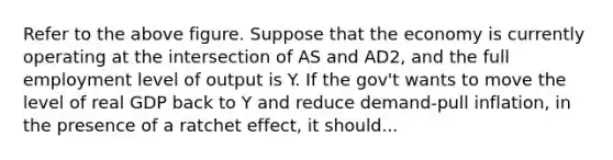 Refer to the above figure. Suppose that the economy is currently operating at the intersection of AS and AD2, and the full employment level of output is Y. If the gov't wants to move the level of real GDP back to Y and reduce demand-pull inflation, in the presence of a ratchet effect, it should...