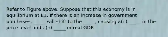 Refer to Figure above. Suppose that this economy is in equilibrium at E1. If there is an increase in government purchases, _____ will shift to the _____, causing a(n) _____ in the price level and a(n) _____ in real GDP.