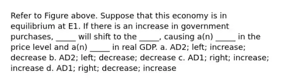 Refer to Figure above. Suppose that this economy is in equilibrium at E1. If there is an increase in government purchases, _____ will shift to the _____, causing a(n) _____ in the price level and a(n) _____ in real GDP. a. AD2; left; increase; decrease b. AD2; left; decrease; decrease c. AD1; right; increase; increase d. AD1; right; decrease; increase