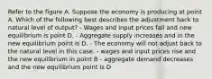 Refer to the figure A. Suppose the economy is producing at point A. Which of the following best describes the adjustment back to natural level of output? - Wages and input prices fall and new equilibrium is point D. - Aggregate supply increases and in the new equilibrium point is D. - The economy will not adjust back to the natural level in this case. - wages and input prices rise and the new equilibrium in point B - aggregate demand decreases and the new equilibrium point is D