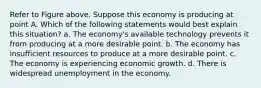 Refer to Figure above. Suppose this economy is producing at point A. Which of the following statements would best explain this situation? a. The economy's available technology prevents it from producing at a more desirable point. b. The economy has insufficient resources to produce at a more desirable point. c. The economy is experiencing economic growth. d. There is widespread unemployment in the economy.