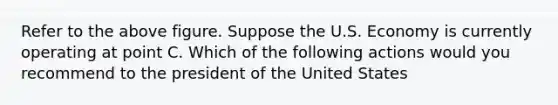 Refer to the above figure. Suppose the U.S. Economy is currently operating at point C. Which of the following actions would you recommend to the president of the United States