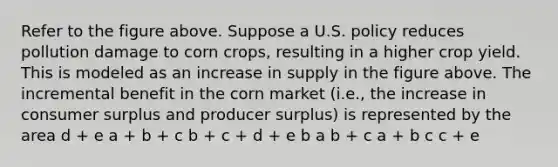 Refer to the figure above. Suppose a U.S. policy reduces pollution damage to corn crops, resulting in a higher crop yield. This is modeled as an increase in supply in the figure above. The incremental benefit in the corn market (i.e., the increase in consumer surplus and producer surplus) is represented by the area d + e a + b + c b + c + d + e b a b + c a + b c c + e