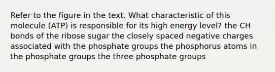 Refer to the figure in the text. What characteristic of this molecule (ATP) is responsible for its high energy level? the CH bonds of the ribose sugar the closely spaced negative charges associated with the phosphate groups the phosphorus atoms in the phosphate groups the three phosphate groups