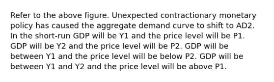 Refer to the above figure. Unexpected contractionary <a href='https://www.questionai.com/knowledge/kEE0G7Llsx-monetary-policy' class='anchor-knowledge'>monetary policy</a> has caused the aggregate demand curve to shift to AD2. In the short-run GDP will be Y1 and the price level will be P1. GDP will be Y2 and the price level will be P2. GDP will be between Y1 and the price level will be below P2. GDP will be between Y1 and Y2 and the price level will be above P1.