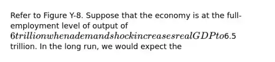 Refer to Figure Y-8. Suppose that the economy is at the full-employment level of output of 6 trillion when a demand shock increases real GDP to6.5 trillion. In the long run, we would expect the