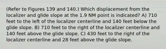 (Refer to Figures 139 and 140.) Which displacement from the localizer and glide slope at the 1.9 NM point is indicated? A) 710 feet to the left of the localizer centerline and 140 feet below the glide slope. B) 710 feet to the right of the localizer centerline and 140 feet above the glide slope. C) 430 feet to the right of the localizer centerline and 28 feet above the glide slope.