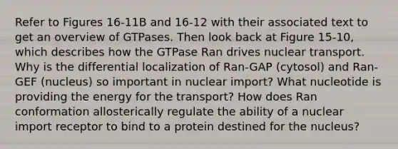 Refer to Figures 16-11B and 16-12 with their associated text to get an overview of GTPases. Then look back at Figure 15-10, which describes how the GTPase Ran drives nuclear transport. Why is the differential localization of Ran-GAP (cytosol) and Ran-GEF (nucleus) so important in nuclear import? What nucleotide is providing the energy for the transport? How does Ran conformation allosterically regulate the ability of a nuclear import receptor to bind to a protein destined for the nucleus?