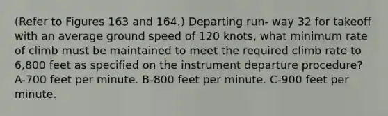 (Refer to Figures 163 and 164.) Departing run- way 32 for takeoff with an average ground speed of 120 knots, what minimum rate of climb must be maintained to meet the required climb rate to 6,800 feet as specified on the instrument departure procedure? A-700 feet per minute. B-800 feet per minute. C-900 feet per minute.