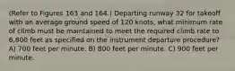 (Refer to Figures 163 and 164.) Departing runway 32 for takeoff with an average ground speed of 120 knots, what minimum rate of climb must be maintained to meet the required climb rate to 6,800 feet as specified on the instrument departure procedure? A) 700 feet per minute. B) 800 feet per minute. C) 900 feet per minute.