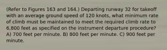 (Refer to Figures 163 and 164.) Departing runway 32 for takeoff with an average ground speed of 120 knots, what minimum rate of climb must be maintained to meet the required climb rate to 6,800 feet as specified on the instrument departure procedure? A) 700 feet per minute. B) 800 feet per minute. C) 900 feet per minute.