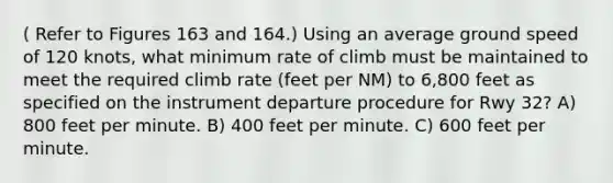 ( Refer to Figures 163 and 164.) Using an average ground speed of 120 knots, what minimum rate of climb must be maintained to meet the required climb rate (feet per NM) to 6,800 feet as specified on the instrument departure procedure for Rwy 32? A) 800 feet per minute. B) 400 feet per minute. C) 600 feet per minute.