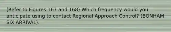 (Refer to Figures 167 and 168) Which frequency would you anticipate using to contact Regional Approach Control? (BONHAM SIX ARRIVAL).