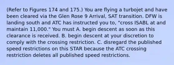 (Refer to Figures 174 and 175.) You are flying a turbojet and have been cleared via the Glen Rose 9 Arrival, SAT transition. DFW is landing south and ATC has instructed you to, "cross ISABL at and maintain 11,000." You must A. begin descent as soon as this clearance is received. B. begin descent at your discretion to comply with the crossing restriction. C. disregard the published speed restrictions on this STAR because the ATC crossing restriction deletes all published speed restrictions.