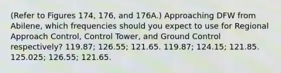 (Refer to Figures 174, 176, and 176A.) Approaching DFW from Abilene, which frequencies should you expect to use for Regional Approach Control, Control Tower, and Ground Control respectively? 119.87; 126.55; 121.65. 119.87; 124.15; 121.85. 125.025; 126.55; 121.65.