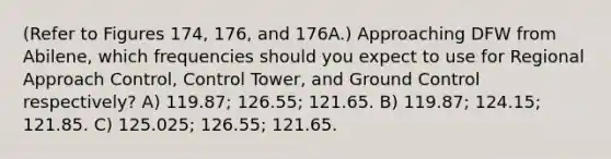 (Refer to Figures 174, 176, and 176A.) Approaching DFW from Abilene, which frequencies should you expect to use for Regional Approach Control, Control Tower, and Ground Control respectively? A) 119.87; 126.55; 121.65. B) 119.87; 124.15; 121.85. C) 125.025; 126.55; 121.65.