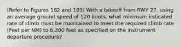 (Refer to Figures 182 and 183) With a takeoff from RWY 27, using an average ground speed of 120 knots, what minimum indicated rate of climb must be maintained to meet the required climb rate (Feet per NM) to 6,300 feet as specified on the instrument departure procedure?