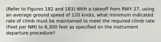 (Refer to Figures 182 and 183) With a takeoff from RWY 27, using an average ground speed of 120 knots, what minimum indicated rate of climb must be maintained to meet the required climb rate (Feet per NM) to 6,300 feet as specified on the instrument departure procedure?