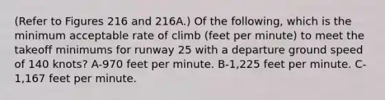 (Refer to Figures 216 and 216A.) Of the following, which is the minimum acceptable rate of climb (feet per minute) to meet the takeoff minimums for runway 25 with a departure ground speed of 140 knots? A-970 feet per minute. B-1,225 feet per minute. C-1,167 feet per minute.