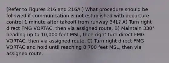 (Refer to Figures 216 and 216A.) What procedure should be followed if communication is not established with departure control 1 minute after takeoff from runway 34L? A) Turn right direct FMG VORTAC, then via assigned route. B) Maintain 330° heading up to 10,000 feet MSL, then right turn direct FMG VORTAC, then via assigned route. C) Turn right direct FMG VORTAC and hold until reaching 8,700 feet MSL, then via assigned route.