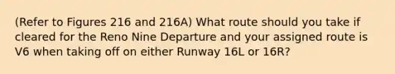 (Refer to Figures 216 and 216A) What route should you take if cleared for the Reno Nine Departure and your assigned route is V6 when taking off on either Runway 16L or 16R?