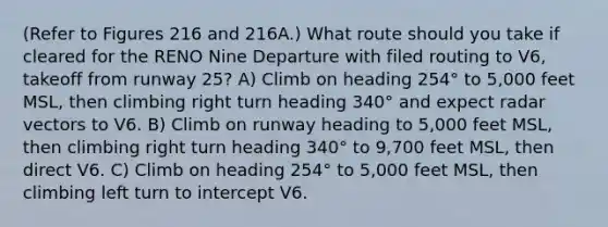 (Refer to Figures 216 and 216A.) What route should you take if cleared for the RENO Nine Departure with filed routing to V6, takeoff from runway 25? A) Climb on heading 254° to 5,000 feet MSL, then climbing right turn heading 340° and expect radar vectors to V6. B) Climb on runway heading to 5,000 feet MSL, then climbing right turn heading 340° to 9,700 feet MSL, then direct V6. C) Climb on heading 254° to 5,000 feet MSL, then climbing left turn to intercept V6.