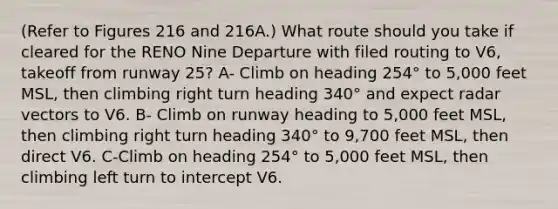 (Refer to Figures 216 and 216A.) What route should you take if cleared for the RENO Nine Departure with filed routing to V6, takeoff from runway 25? A- Climb on heading 254° to 5,000 feet MSL, then climbing right turn heading 340° and expect radar vectors to V6. B- Climb on runway heading to 5,000 feet MSL, then climbing right turn heading 340° to 9,700 feet MSL, then direct V6. C-Climb on heading 254° to 5,000 feet MSL, then climbing left turn to intercept V6.