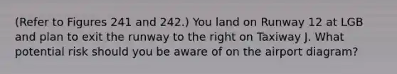 (Refer to Figures 241 and 242.) You land on Runway 12 at LGB and plan to exit the runway to the right on Taxiway J. What potential risk should you be aware of on the airport diagram?