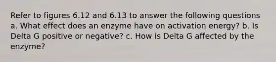 Refer to figures 6.12 and 6.13 to answer the following questions a. What effect does an enzyme have on activation energy? b. Is Delta G positive or negative? c. How is Delta G affected by the enzyme?