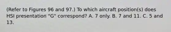 (Refer to Figures 96 and 97.) To which aircraft position(s) does HSI presentation "G" correspond? A. 7 only. B. 7 and 11. C. 5 and 13.