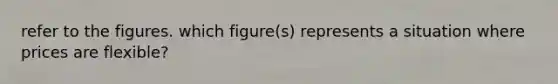 refer to the figures. which figure(s) represents a situation where prices are flexible?