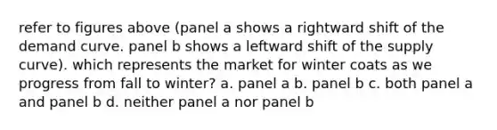 refer to figures above (panel a shows a rightward shift of the demand curve. panel b shows a leftward shift of the supply curve). which represents the market for winter coats as we progress from fall to winter? a. panel a b. panel b c. both panel a and panel b d. neither panel a nor panel b