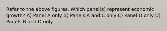 Refer to the above figures. Which panel(s) represent economic growth? A) Panel A only B) Panels A and C only C) Panel D only D) Panels B and D only