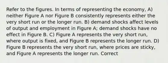 Refer to the figures. In terms of representing the economy, A) neither Figure A nor Figure B consistently represents either the very short run or the longer run. B) demand shocks affect levels of output and employment in Figure A; demand shocks have no effect in Figure B. C) Figure A represents the very short run, where output is fixed, and Figure B represents the longer run. D) Figure B represents the very short run, where prices are sticky, and Figure A represents the longer run. Correct