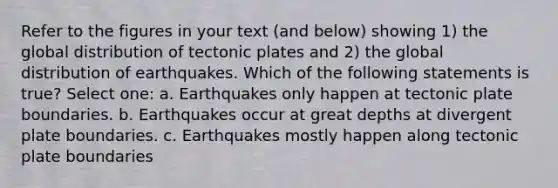 Refer to the figures in your text (and below) showing 1) the global distribution of <a href='https://www.questionai.com/knowledge/kFcqh81Srd-tectonic-plates' class='anchor-knowledge'>tectonic plates</a> and 2) the global distribution of earthquakes. Which of the following statements is true? Select one: a. Earthquakes only happen at tectonic plate boundaries. b. Earthquakes occur at great depths at divergent plate boundaries. c. Earthquakes mostly happen along tectonic plate boundaries