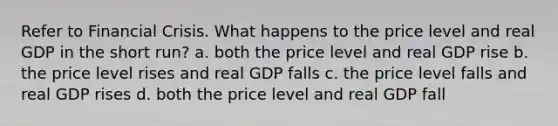 Refer to Financial Crisis. What happens to the price level and real GDP in the short run? a. both the price level and real GDP rise b. the price level rises and real GDP falls c. the price level falls and real GDP rises d. both the price level and real GDP fall