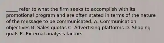 _____ refer to what the firm seeks to accomplish with its promotional program and are often stated in terms of the nature of the message to be communicated. A. Communication objectives B. Sales quotas C. Advertising platforms D. Shaping goals E. External analysis factors