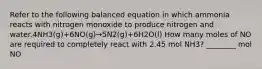 Refer to the following balanced equation in which ammonia reacts with nitrogen monoxide to produce nitrogen and water.4NH3(g)+6NO(g)→5N2(g)+6H2O(l) How many moles of NO are required to completely react with 2.45 mol NH3? ________ mol NO