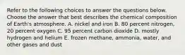 Refer to the following choices to answer the questions below. Choose the answer that best describes the chemical composition of Earth's atmosphere. A. nickel and iron B. 80 percent nitrogen, 20 percent oxygen C. 95 percent carbon dioxide D. mostly hydrogen and helium E. frozen methane, ammonia, water, and other gases and dust