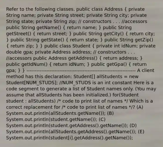 Refer to the following classes. public class Address ( private String name; private String street; private String city; private String state; private String zip; // constructors . . . //accessors public String getName() { return name; ) public String getStreet() ( return street; ) public String getCity() ( return city; ) public String getState() ( return state; ) public String getZip() ( return zip; ) } public class Student ( private int idNum; private double gpa; private Address address; // constructors . . . //accessors public Address getAddress() { return address; ) public getIdNum() ( return idNum; ) public getGpa() ( return gpa; ) } ------------------------------------------------------------------ A client method has this declaration: Student[] allStudents = new Student[NUM_STUDS]; //NUM_STUDS is an int constant Here is a code segment to generate a list of Student names only. (You may assume that allStudents has been initialized.) for(Student student : allStudents) /* code to print list of names */ Which is a correct replacement for /* code to print list of names */? (A) System.out.println(allStudents.getName()); (B) System.out.println(student.getName()); (C) System.out.println(student.getAddress().getName()); (D) System.out.println(allStudents.getAddress().getName()); (E) System.out.println(student[i].getAddress().getName());