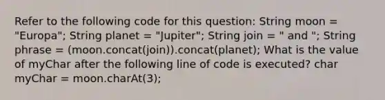 Refer to the following code for this question: String moon = "Europa"; String planet = "Jupiter"; String join = " and "; String phrase = (moon.concat(join)).concat(planet); What is the value of myChar after the following line of code is executed? char myChar = moon.charAt(3);